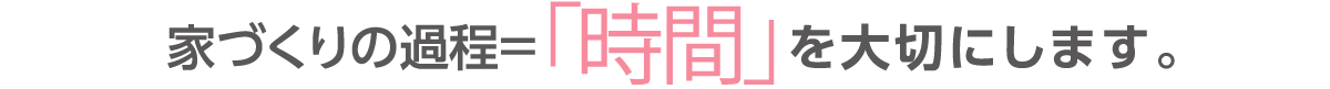 家づくりの過程＝時間を大切にします。