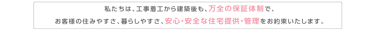 私たちは、工事着工から建築後も、万全の保証体制で、お客様の住みやすさ、暮らしやすさ、安心・安全な住宅提供・管理をお約束いたします。